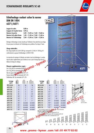 &Eacute;chafaudage roulant selon la norme 
DIN EN 1004 
6371/6071 
Largeur du cadre 0,80 m 
Longueur de la plate-forme 2,95 m 
Hauteur de port&eacute;e 3,40 &ndash; 13,40 m / 4,60 &ndash; 13,60 m 
Hauteur de la plate-forme 1,40 &ndash; 11,40 m / 2,60 &ndash; 11,60 m 
Hauteur de l&lsquo;&eacute;chafaudage 2,40 &ndash; 12,40 m / 3,60 &ndash; 12,60 m 
Montage et d&eacute;montage en toute s&eacute;curit&eacute; par l&rsquo;utilisation d&rsquo;une plate-forme par &eacute;tage. 
On peut passer les &eacute;l&eacute;ments de l&rsquo;&eacute;chafaudage sans probl&egrave;me d&rsquo;un &eacute;tage &agrave; l&rsquo;autre. 
Charge admissible : 
Une charge r&eacute;partie de 3,0 kN (300 kg) correspond &agrave; 2,0 kN/m2 (200 kg/m2) 
conform&eacute;ment au groupe d&lsquo;&eacute;chafaudages 3, DIN EN 1004. 
Les instructions de montage et d&rsquo;utilisation sont jointes &agrave; tous les &eacute;chafaudages. Le nombre 
requis de pi&egrave;ces suppl&eacute;mentaires pour la fixation au mur ou pour le lestage figure dans les 
tableaux de lestage du catalogue. 
&Eacute;l&eacute;ments suppl&eacute;mentaires requis : 
Lest 10 kg, R&eacute;f. de commande 0050879 
Lest 15 kg, R&eacute;f. de commande 0050985 
Tube de support, R&eacute;f. de commande 6071/41 
Traverse lat&eacute;rale, R&eacute;f. de commande 6071/43 
Stabilisateur, R&eacute;f. de commande 6371/36 

6071 
* Pour les tubes de support 6071/41 le lestage n&rsquo;est pas n&eacute;cessaire. 
&Eacute;l&eacute;ments suppl&eacute;mentaires requis 
1) plus 2 tubes de support, R&eacute;f. de commande 6071/41 
3) plus 2 prolongements de traverses, R&eacute;f. de commande 6072/34 
4) plus 1 traverse lat&eacute;rale, R&eacute;f. de commande 6071/43 



Combinaisons de montage du mod&egrave;le 6371 avec stabilisateurs / 

Largeur de la plate-forme 0,80 m 

/ Longueur de la plate-forme 2,95 m 